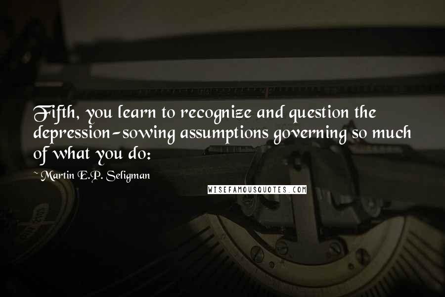 Martin E.P. Seligman Quotes: Fifth, you learn to recognize and question the depression-sowing assumptions governing so much of what you do: