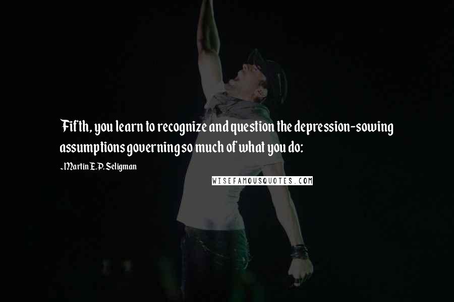 Martin E.P. Seligman Quotes: Fifth, you learn to recognize and question the depression-sowing assumptions governing so much of what you do: