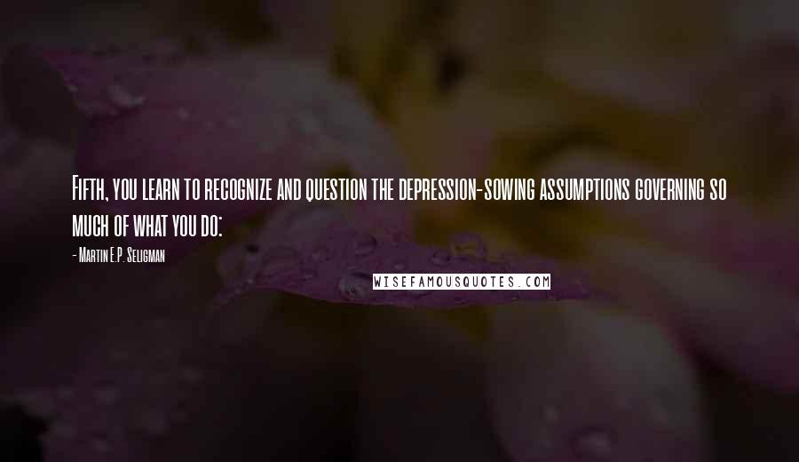 Martin E.P. Seligman Quotes: Fifth, you learn to recognize and question the depression-sowing assumptions governing so much of what you do: