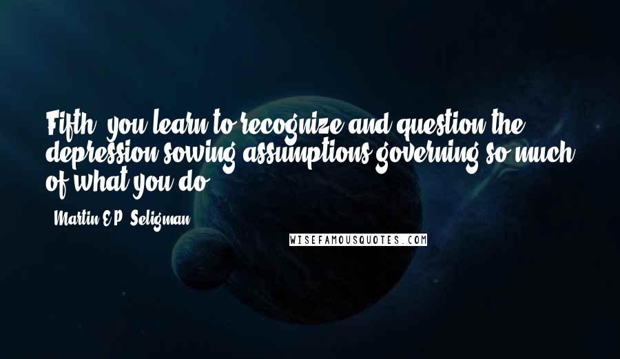 Martin E.P. Seligman Quotes: Fifth, you learn to recognize and question the depression-sowing assumptions governing so much of what you do: