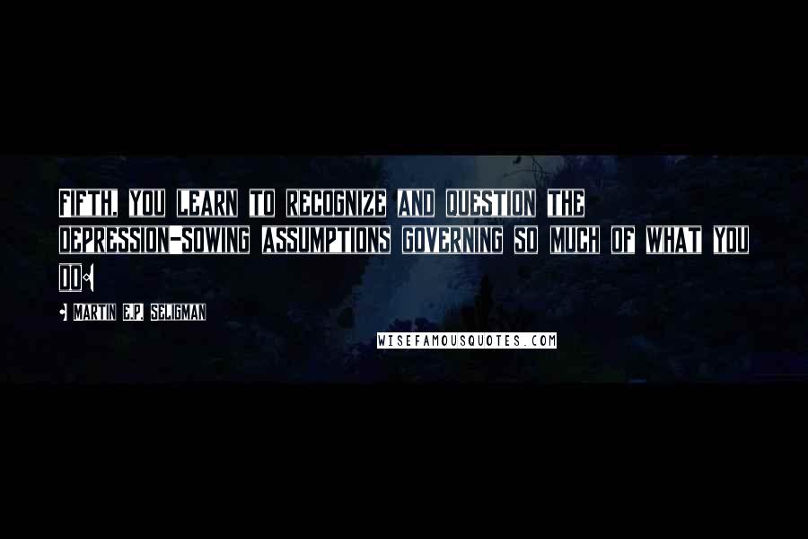 Martin E.P. Seligman Quotes: Fifth, you learn to recognize and question the depression-sowing assumptions governing so much of what you do: