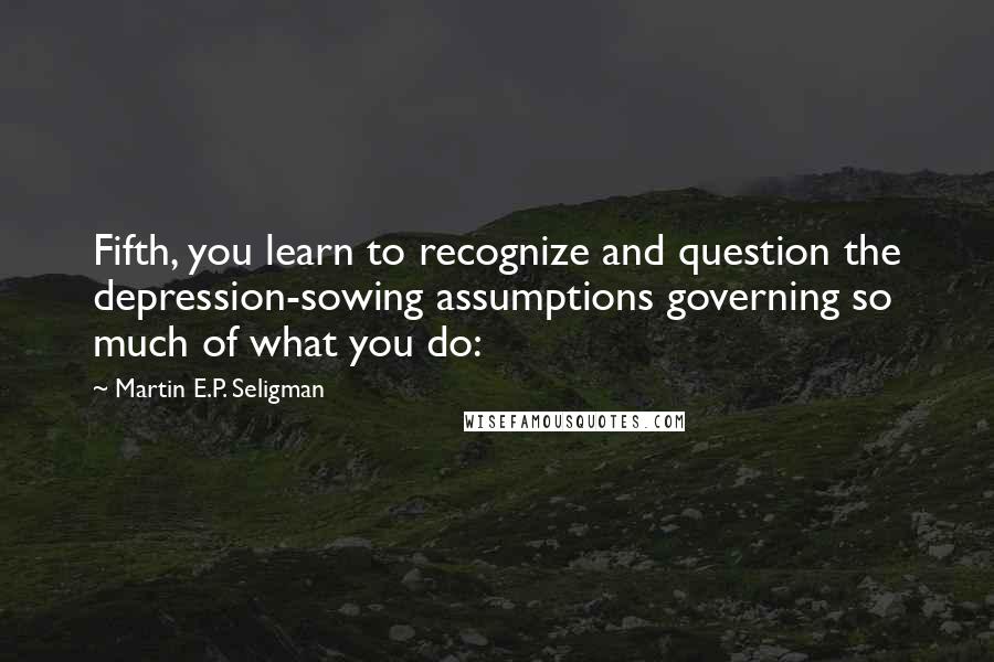 Martin E.P. Seligman Quotes: Fifth, you learn to recognize and question the depression-sowing assumptions governing so much of what you do: