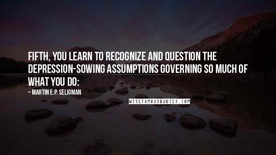 Martin E.P. Seligman Quotes: Fifth, you learn to recognize and question the depression-sowing assumptions governing so much of what you do: