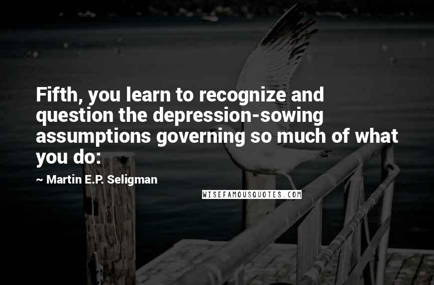 Martin E.P. Seligman Quotes: Fifth, you learn to recognize and question the depression-sowing assumptions governing so much of what you do: