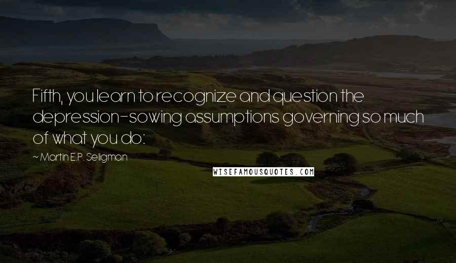 Martin E.P. Seligman Quotes: Fifth, you learn to recognize and question the depression-sowing assumptions governing so much of what you do: