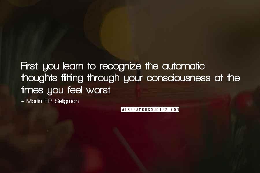 Martin E.P. Seligman Quotes: First, you learn to recognize the automatic thoughts flitting through your consciousness at the times you feel worst.