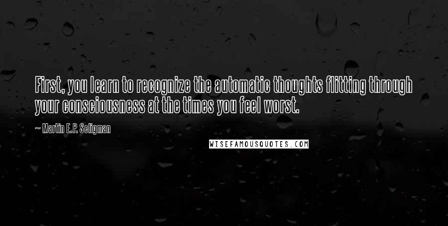Martin E.P. Seligman Quotes: First, you learn to recognize the automatic thoughts flitting through your consciousness at the times you feel worst.