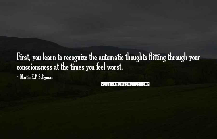 Martin E.P. Seligman Quotes: First, you learn to recognize the automatic thoughts flitting through your consciousness at the times you feel worst.
