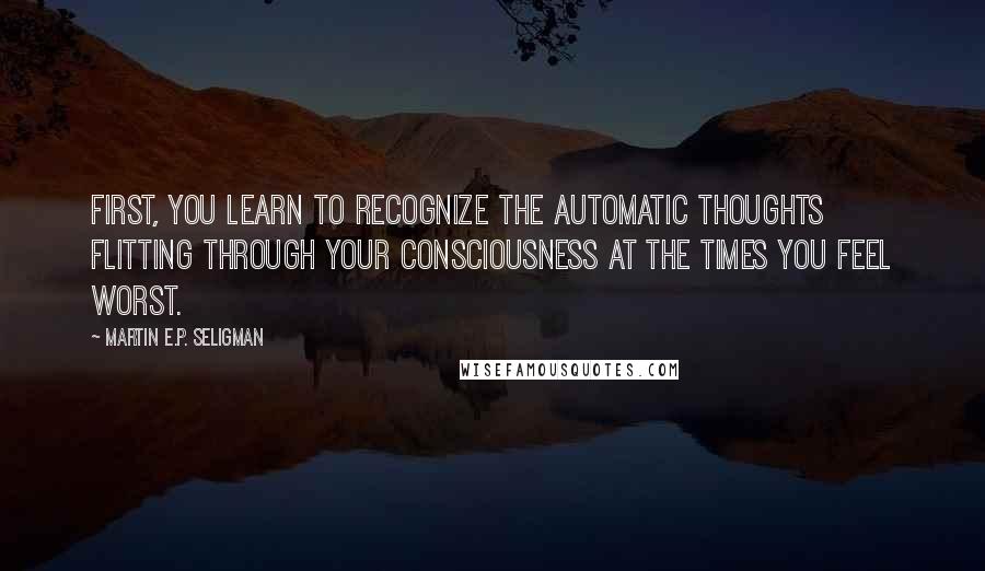 Martin E.P. Seligman Quotes: First, you learn to recognize the automatic thoughts flitting through your consciousness at the times you feel worst.
