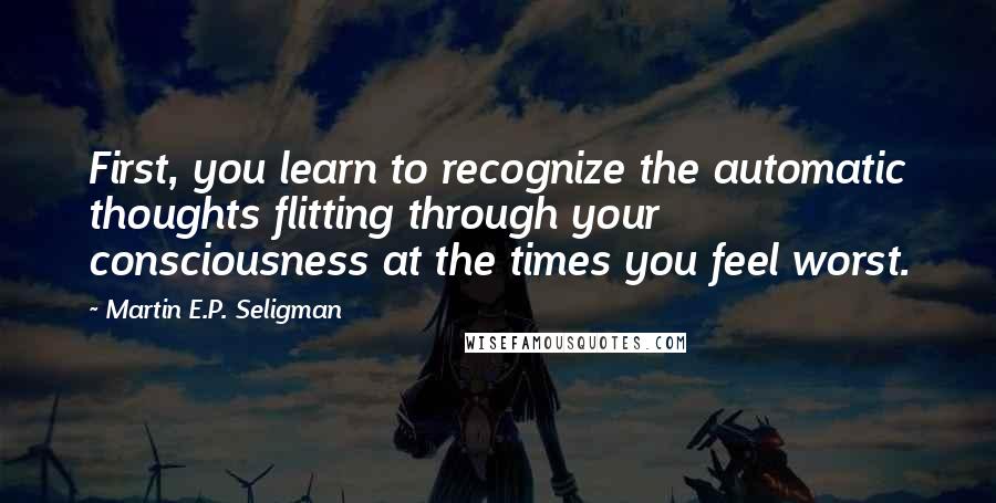 Martin E.P. Seligman Quotes: First, you learn to recognize the automatic thoughts flitting through your consciousness at the times you feel worst.