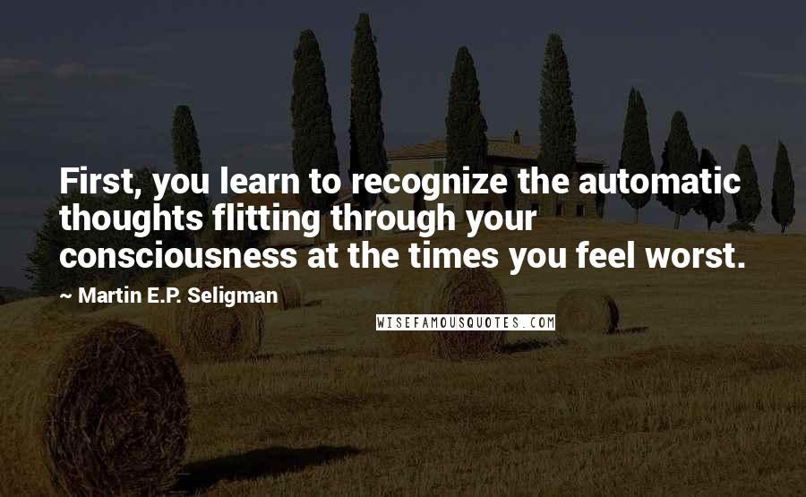 Martin E.P. Seligman Quotes: First, you learn to recognize the automatic thoughts flitting through your consciousness at the times you feel worst.