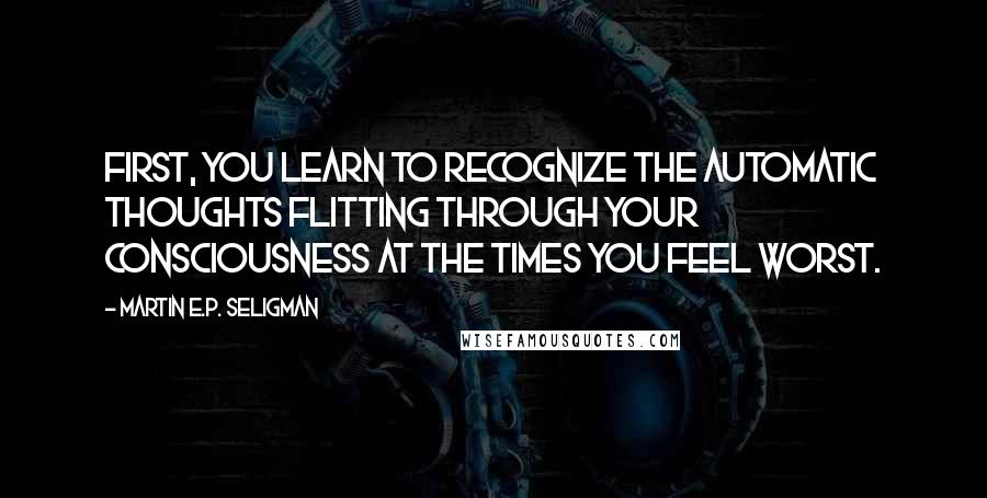 Martin E.P. Seligman Quotes: First, you learn to recognize the automatic thoughts flitting through your consciousness at the times you feel worst.