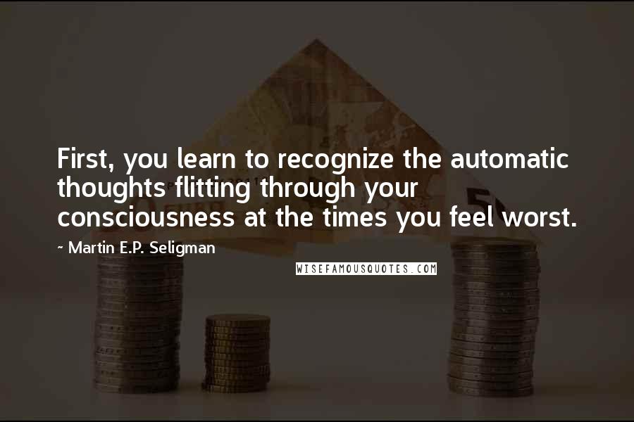 Martin E.P. Seligman Quotes: First, you learn to recognize the automatic thoughts flitting through your consciousness at the times you feel worst.