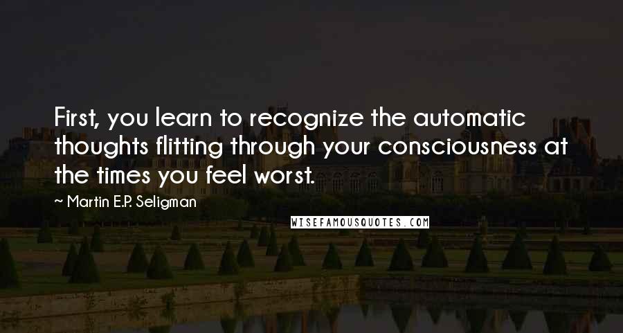 Martin E.P. Seligman Quotes: First, you learn to recognize the automatic thoughts flitting through your consciousness at the times you feel worst.