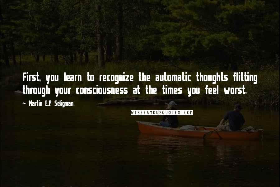 Martin E.P. Seligman Quotes: First, you learn to recognize the automatic thoughts flitting through your consciousness at the times you feel worst.