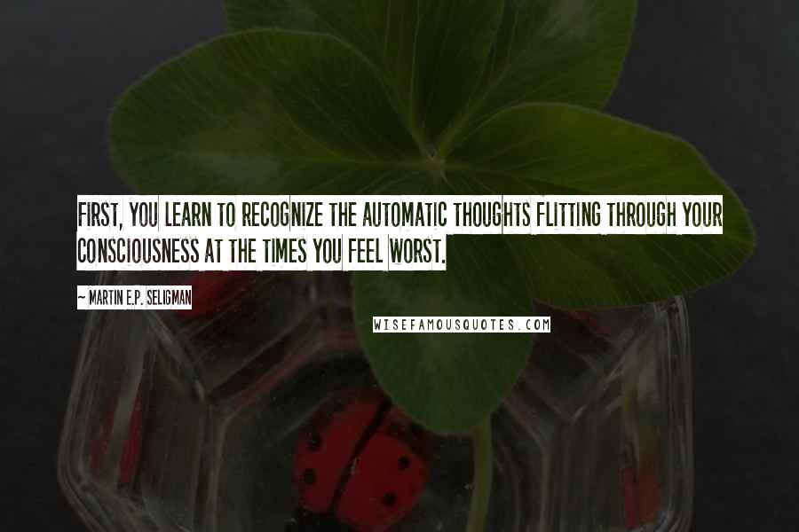 Martin E.P. Seligman Quotes: First, you learn to recognize the automatic thoughts flitting through your consciousness at the times you feel worst.