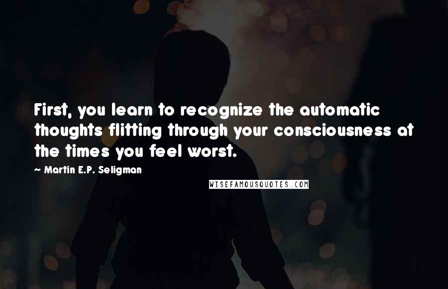 Martin E.P. Seligman Quotes: First, you learn to recognize the automatic thoughts flitting through your consciousness at the times you feel worst.