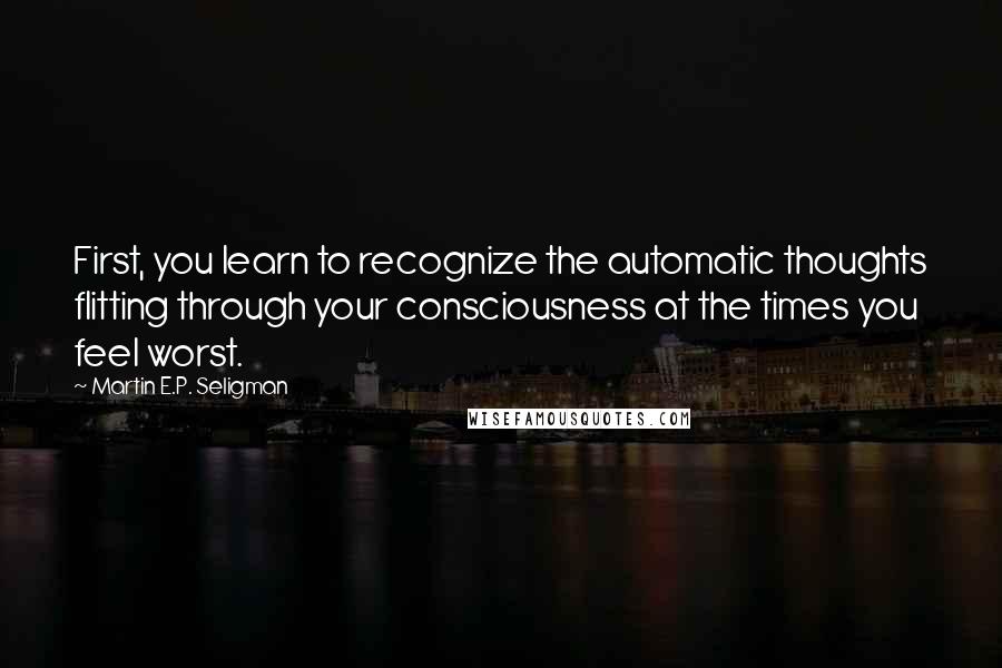 Martin E.P. Seligman Quotes: First, you learn to recognize the automatic thoughts flitting through your consciousness at the times you feel worst.