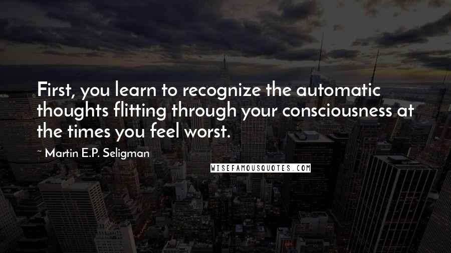 Martin E.P. Seligman Quotes: First, you learn to recognize the automatic thoughts flitting through your consciousness at the times you feel worst.