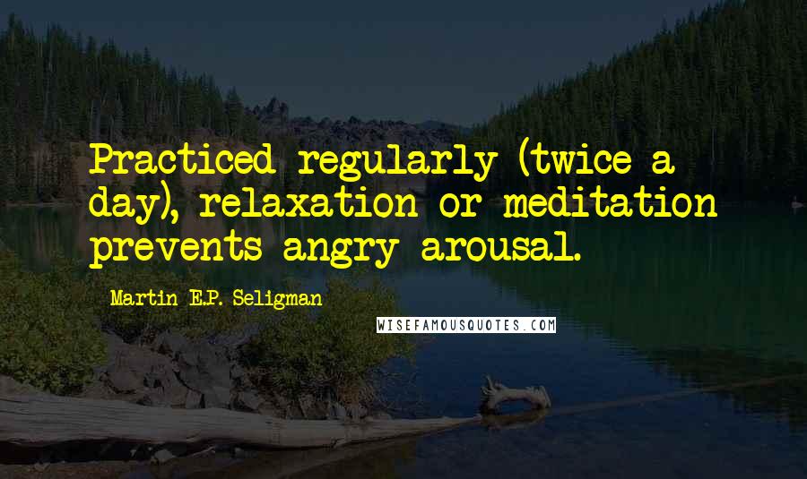 Martin E.P. Seligman Quotes: Practiced regularly (twice a day), relaxation or meditation prevents angry arousal.