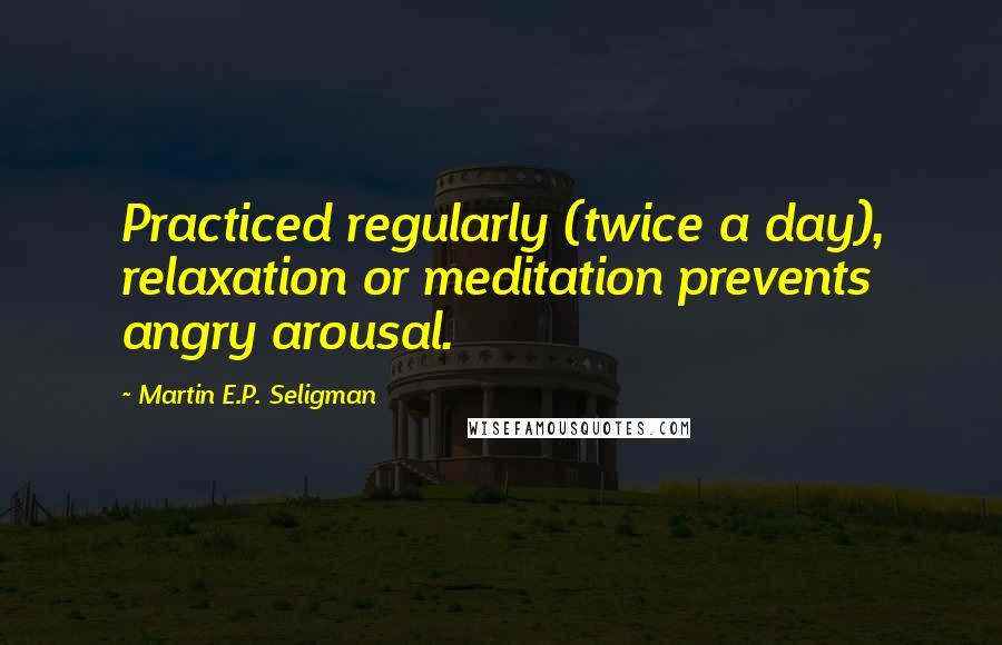 Martin E.P. Seligman Quotes: Practiced regularly (twice a day), relaxation or meditation prevents angry arousal.