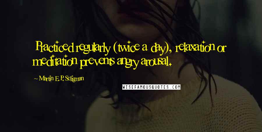 Martin E.P. Seligman Quotes: Practiced regularly (twice a day), relaxation or meditation prevents angry arousal.