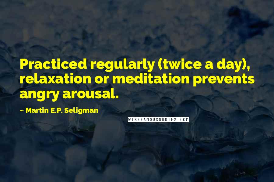Martin E.P. Seligman Quotes: Practiced regularly (twice a day), relaxation or meditation prevents angry arousal.