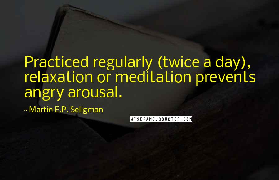 Martin E.P. Seligman Quotes: Practiced regularly (twice a day), relaxation or meditation prevents angry arousal.