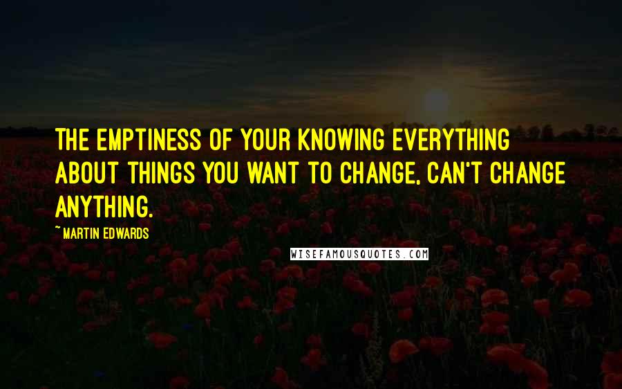 Martin Edwards Quotes: The emptiness of your knowing everything about things you want to change, can't change anything.