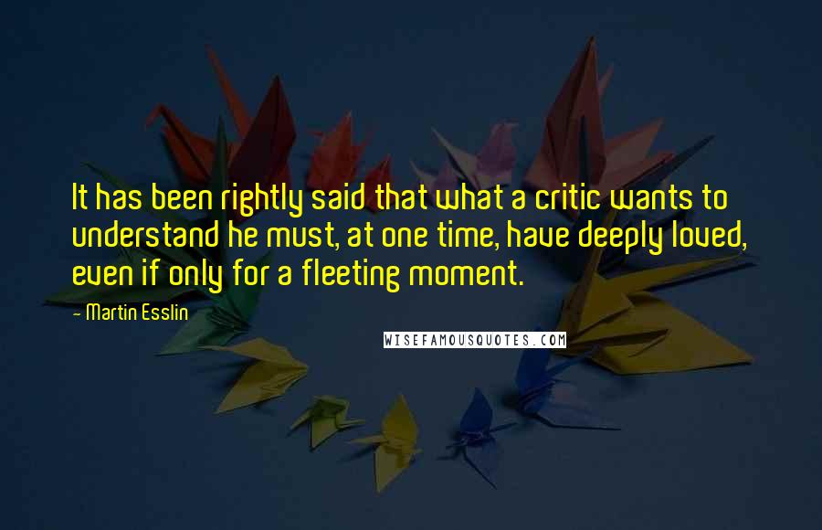 Martin Esslin Quotes: It has been rightly said that what a critic wants to understand he must, at one time, have deeply loved, even if only for a fleeting moment.