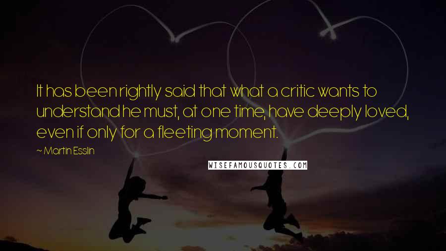 Martin Esslin Quotes: It has been rightly said that what a critic wants to understand he must, at one time, have deeply loved, even if only for a fleeting moment.