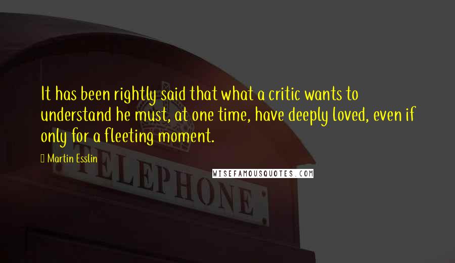 Martin Esslin Quotes: It has been rightly said that what a critic wants to understand he must, at one time, have deeply loved, even if only for a fleeting moment.