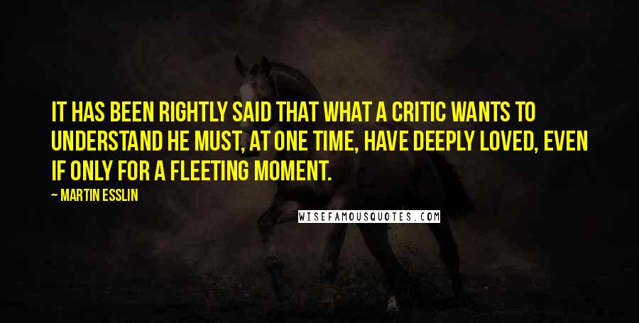 Martin Esslin Quotes: It has been rightly said that what a critic wants to understand he must, at one time, have deeply loved, even if only for a fleeting moment.