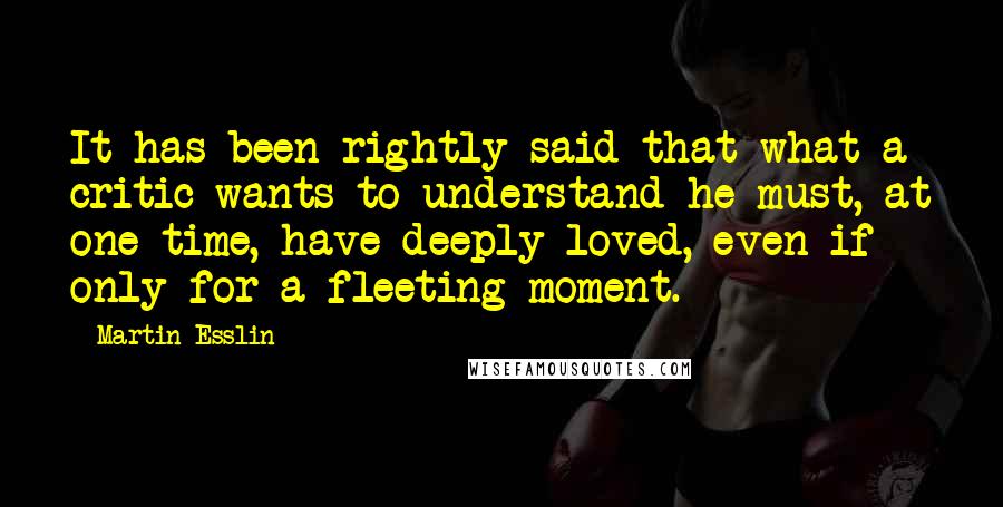 Martin Esslin Quotes: It has been rightly said that what a critic wants to understand he must, at one time, have deeply loved, even if only for a fleeting moment.