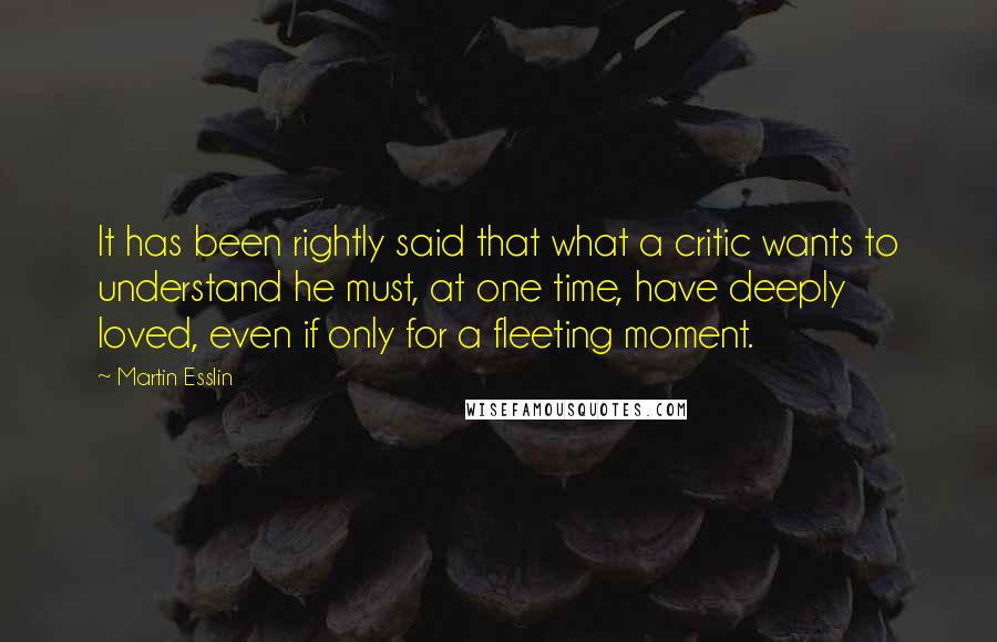 Martin Esslin Quotes: It has been rightly said that what a critic wants to understand he must, at one time, have deeply loved, even if only for a fleeting moment.