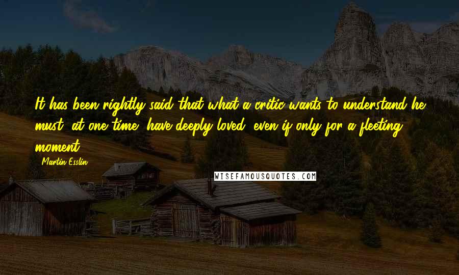 Martin Esslin Quotes: It has been rightly said that what a critic wants to understand he must, at one time, have deeply loved, even if only for a fleeting moment.