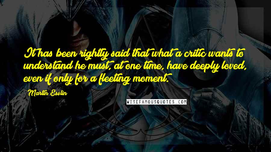 Martin Esslin Quotes: It has been rightly said that what a critic wants to understand he must, at one time, have deeply loved, even if only for a fleeting moment.