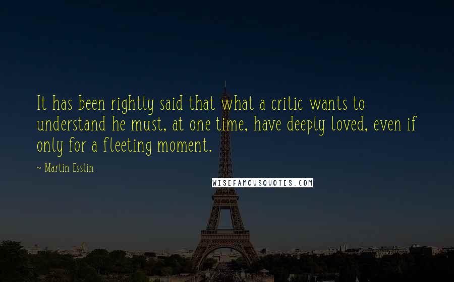 Martin Esslin Quotes: It has been rightly said that what a critic wants to understand he must, at one time, have deeply loved, even if only for a fleeting moment.