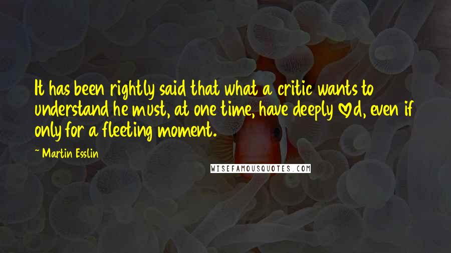 Martin Esslin Quotes: It has been rightly said that what a critic wants to understand he must, at one time, have deeply loved, even if only for a fleeting moment.