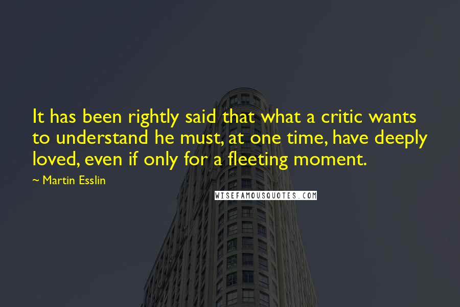 Martin Esslin Quotes: It has been rightly said that what a critic wants to understand he must, at one time, have deeply loved, even if only for a fleeting moment.