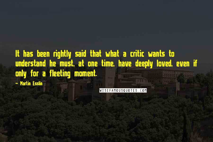 Martin Esslin Quotes: It has been rightly said that what a critic wants to understand he must, at one time, have deeply loved, even if only for a fleeting moment.