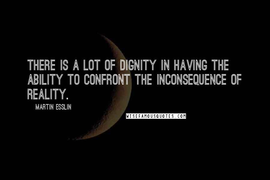 Martin Esslin Quotes: There is a lot of dignity in having the ability to confront the inconsequence of reality.