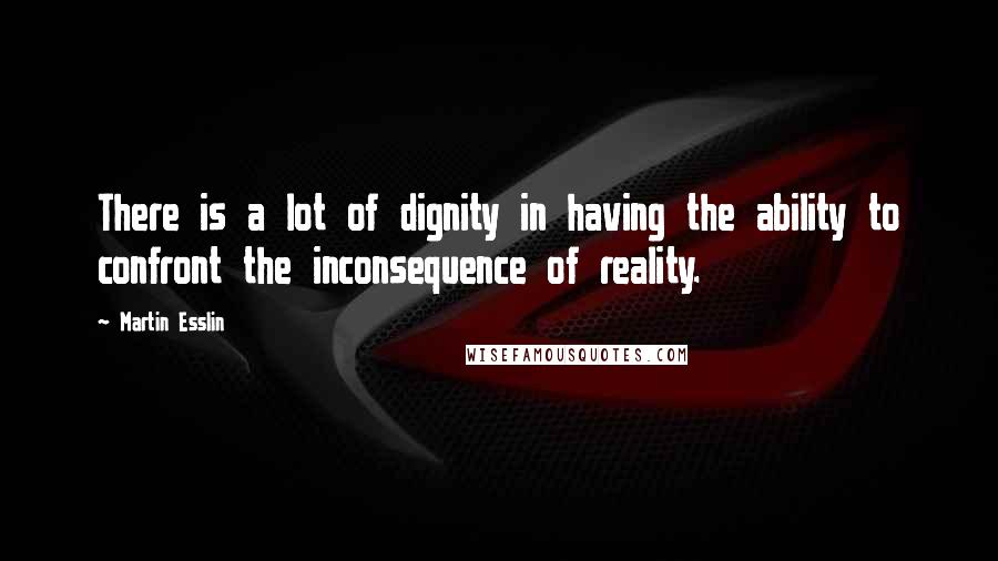 Martin Esslin Quotes: There is a lot of dignity in having the ability to confront the inconsequence of reality.