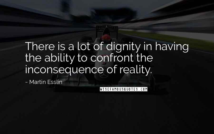 Martin Esslin Quotes: There is a lot of dignity in having the ability to confront the inconsequence of reality.