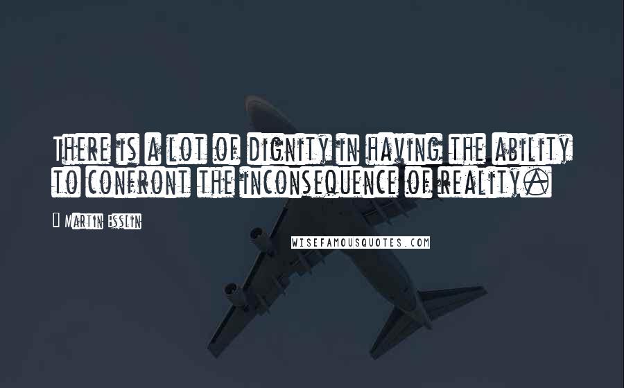 Martin Esslin Quotes: There is a lot of dignity in having the ability to confront the inconsequence of reality.