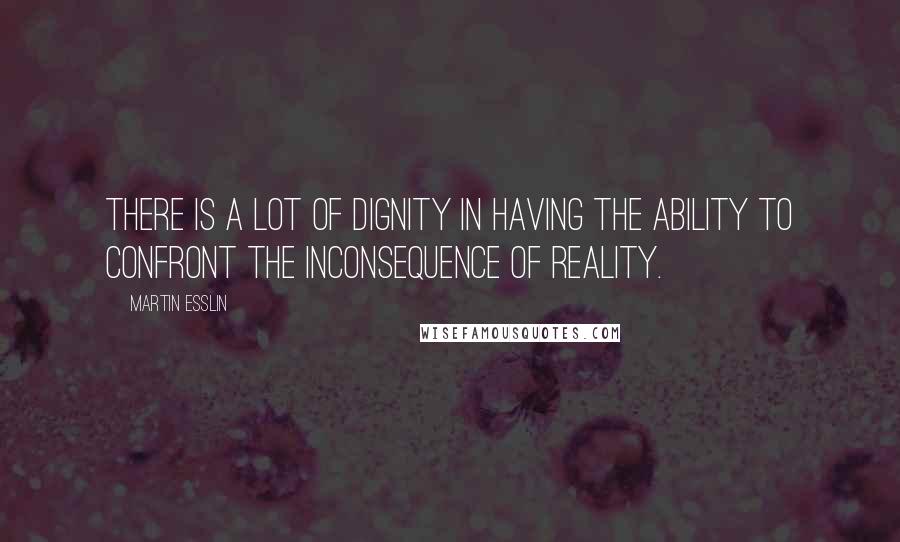 Martin Esslin Quotes: There is a lot of dignity in having the ability to confront the inconsequence of reality.