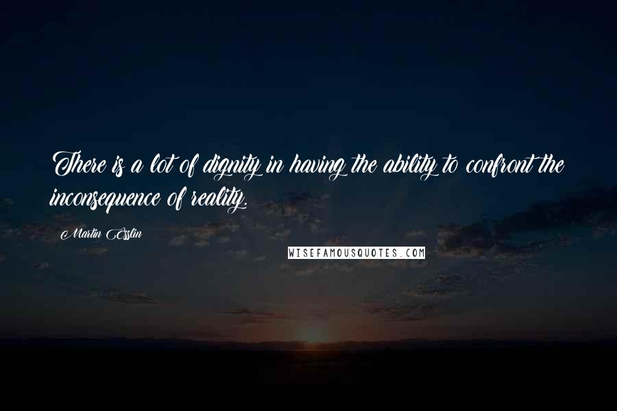 Martin Esslin Quotes: There is a lot of dignity in having the ability to confront the inconsequence of reality.