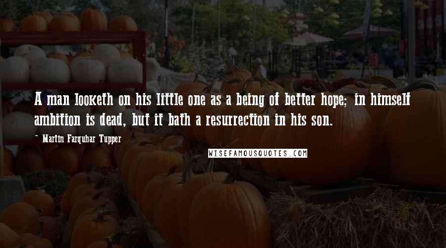Martin Farquhar Tupper Quotes: A man looketh on his little one as a being of better hope; in himself ambition is dead, but it bath a resurrection in his son.