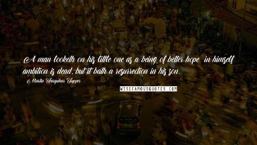 Martin Farquhar Tupper Quotes: A man looketh on his little one as a being of better hope; in himself ambition is dead, but it bath a resurrection in his son.