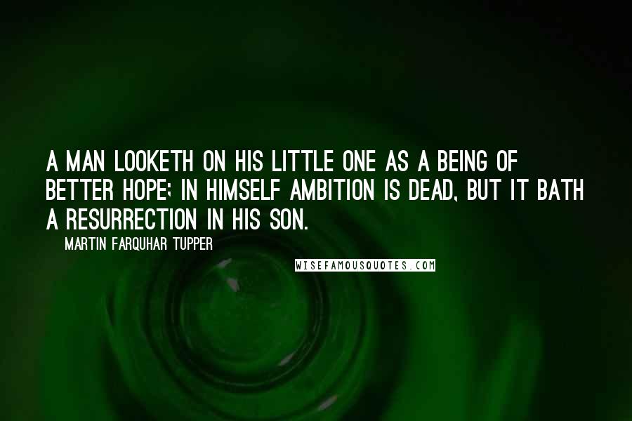 Martin Farquhar Tupper Quotes: A man looketh on his little one as a being of better hope; in himself ambition is dead, but it bath a resurrection in his son.